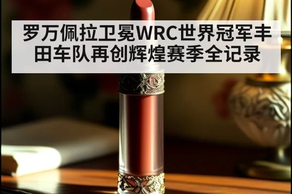 罗万佩拉卫冕WRC世界冠军丰田车队再创辉煌赛季全记录
